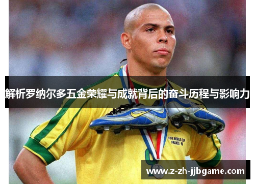 解析罗纳尔多五金荣耀与成就背后的奋斗历程与影响力