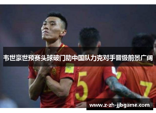 韦世豪世预赛头球破门助中国队力克对手晋级前景广阔 韦世豪世预赛头球破门助中国队力克对手晋级前景广阔