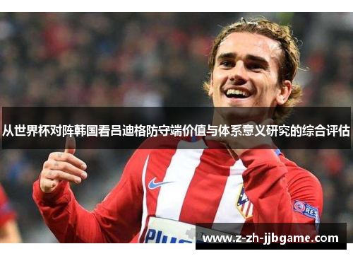 从世界杯对阵韩国看吕迪格防守端价值与体系意义研究的综合评估 从世界杯对阵韩国看吕迪格防守端价值与体系意义研究的综合评估