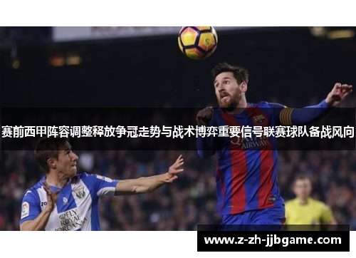 赛前西甲阵容调整释放争冠走势与战术博弈重要信号联赛球队备战风向 赛前西甲阵容调整释放争冠走势与战术博弈重要信号联赛球队备战风向