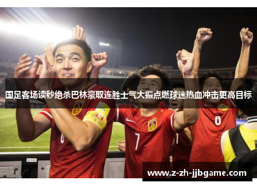 国足客场读秒绝杀巴林豪取连胜士气大振点燃球迷热血冲击更高目标 国足客场读秒绝杀巴林豪取连胜士气大振点燃球迷热血冲击更高目标